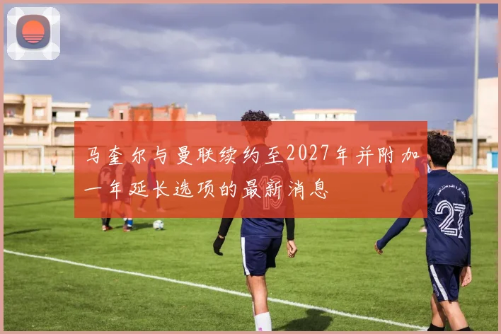 马奎尔与曼联续约至2027年并附加一年延长选项的最新消息