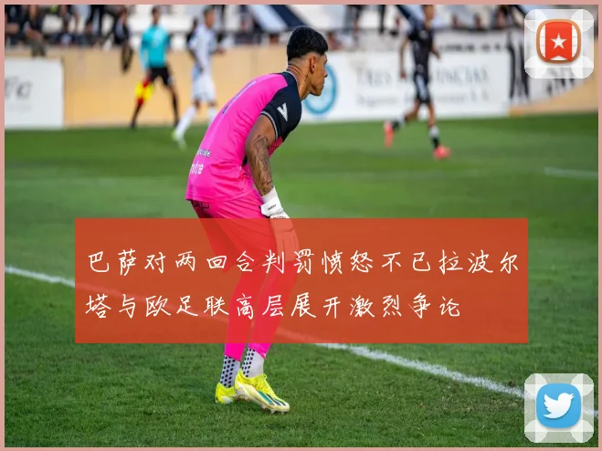 巴萨对两回合判罚愤怒不已拉波尔塔与欧足联高层展开激烈争论