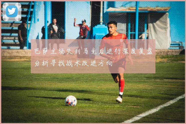 巴萨主场失利马竞后进行深度复盘分析寻找战术改进方向