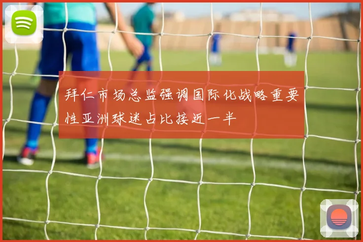 拜仁市场总监强调国际化战略重要性亚洲球迷占比接近一半