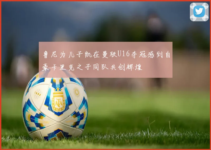鲁尼为儿子凯在曼联U16夺冠感到自豪卡里克之子同队共创辉煌