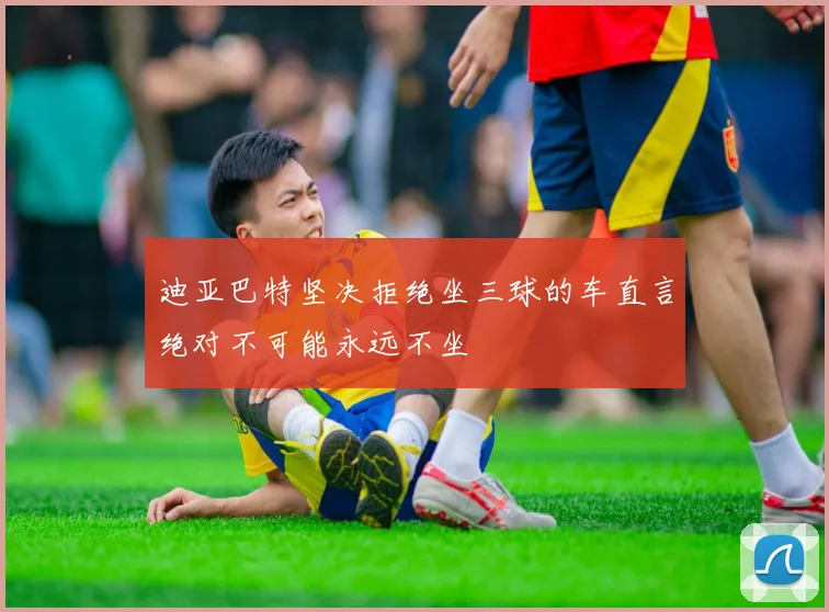 迪亚巴特坚决拒绝坐三球的车直言绝对不可能永远不坐
