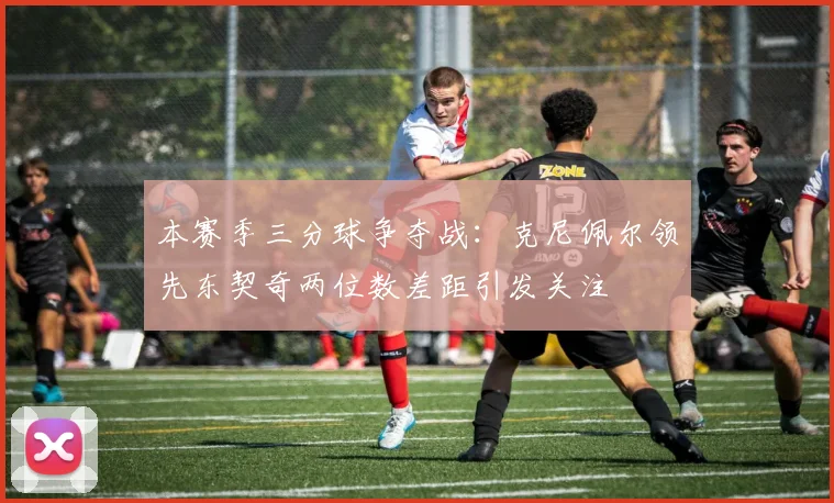 本赛季三分球争夺战：克尼佩尔领先东契奇两位数差距引发关注
