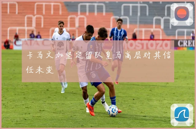 卡马文加坚定留队皇马高层对其信任未变