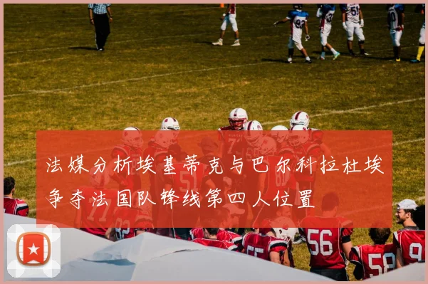 法媒分析埃基蒂克与巴尔科拉杜埃争夺法国队锋线第四人位置