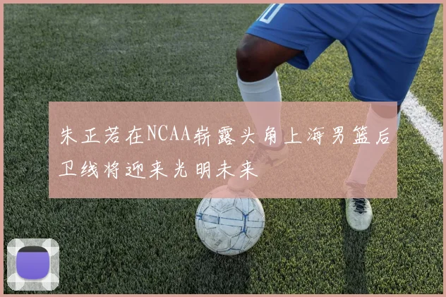 朱正若在NCAA崭露头角上海男篮后卫线将迎来光明未来