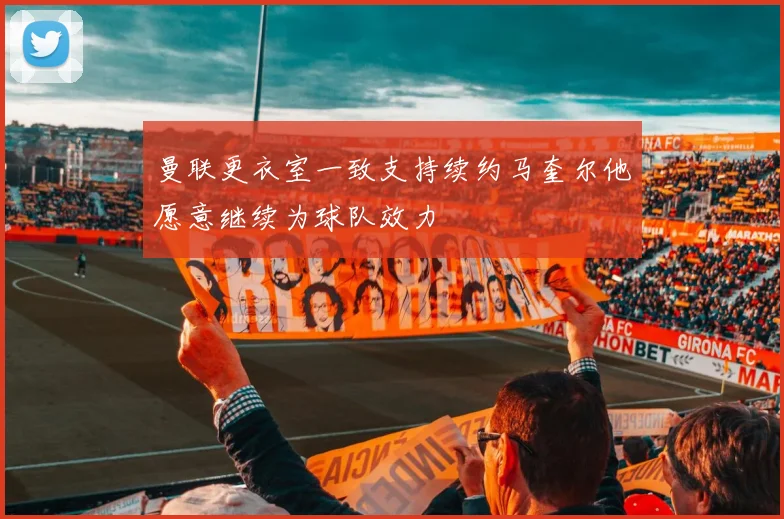 曼联更衣室一致支持续约马奎尔他愿意继续为球队效力