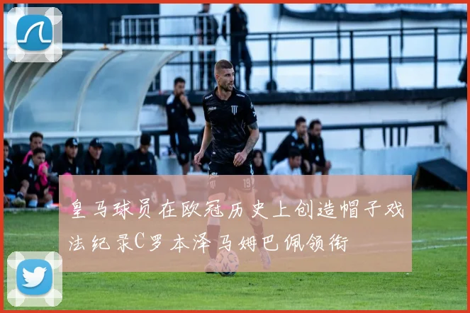 皇马球员在欧冠历史上创造帽子戏法纪录C罗本泽马姆巴佩领衔