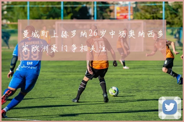 曼城盯上赫罗纳26岁中场奥纳西多家欧洲豪门争相关注