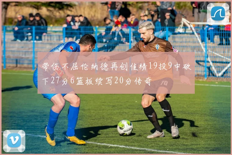 带伤不屈伦纳德再创佳绩19投9中砍下27分6篮板续写20分传奇